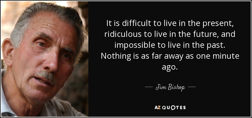 It is difficult to live in the present, ridiculous to live in the future, and impossible to live in the past. Nothing is as far away as one minute ago. - Jim Bishop