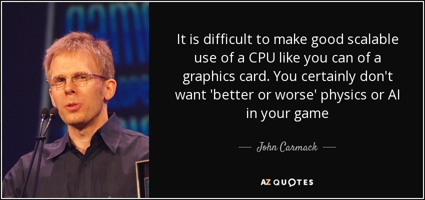 It is difficult to make good scalable use of a CPU like you can of a graphics card. You certainly don't want 'better or worse' physics or AI in your game - John Carmack
