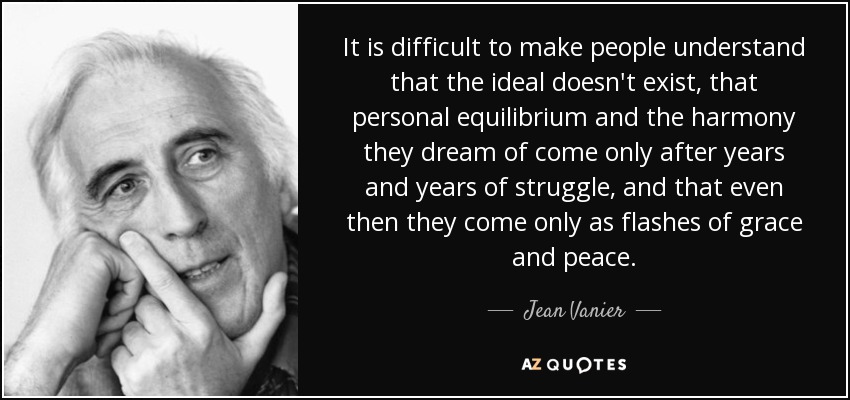 It is difficult to make people understand that the ideal doesn't exist, that personal equilibrium and the harmony they dream of come only after years and years of struggle, and that even then they come only as flashes of grace and peace. - Jean Vanier