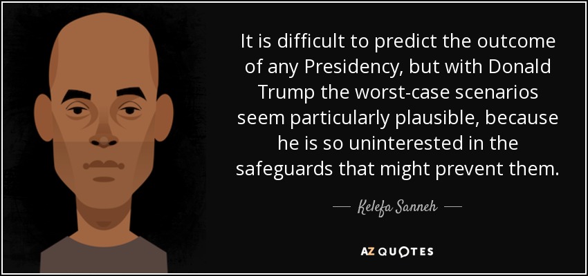 It is difficult to predict the outcome of any Presidency, but with Donald Trump the worst-case scenarios seem particularly plausible, because he is so uninterested in the safeguards that might prevent them. - Kelefa Sanneh