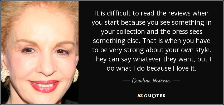 It is difficult to read the reviews when you start because you see something in your collection and the press sees something else. That is when you have to be very strong about your own style. They can say whatever they want, but I do what I do because I love it. - Carolina Herrera