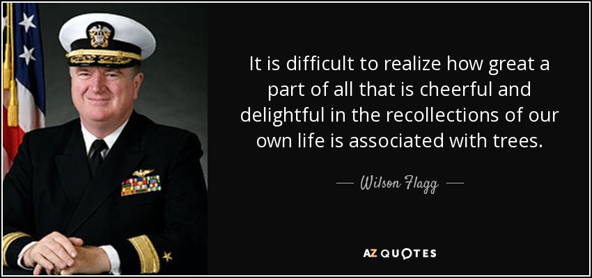 It is difficult to realize how great a part of all that is cheerful and delightful in the recollections of our own life is associated with trees. - Wilson Flagg