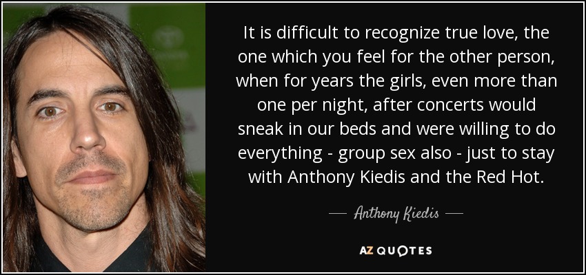 It is difficult to recognize true love, the one which you feel for the other person, when for years the girls, even more than one per night, after concerts would sneak in our beds and were willing to do everything - group sex also - just to stay with Anthony Kiedis and the Red Hot. - Anthony Kiedis