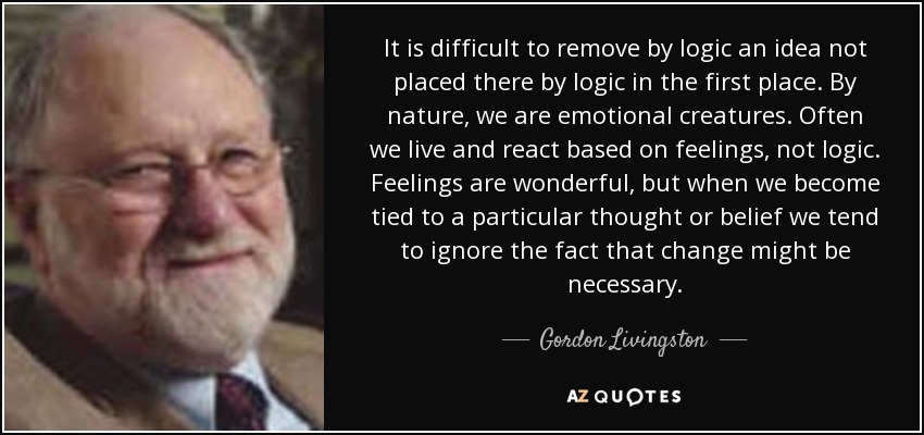 It is difficult to remove by logic an idea not placed there by logic in the first place. By nature, we are emotional creatures. Often we live and react based on feelings, not logic. Feelings are wonderful, but when we become tied to a particular thought or belief we tend to ignore the fact that change might be necessary. - Gordon Livingston