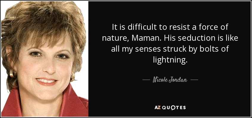 It is difficult to resist a force of nature, Maman. His seduction is like all my senses struck by bolts of lightning. - Nicole Jordan