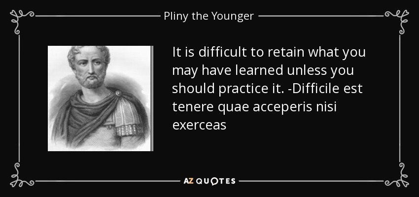 It is difficult to retain what you may have learned unless you should practice it. -Difficile est tenere quae acceperis nisi exerceas - Pliny the Younger