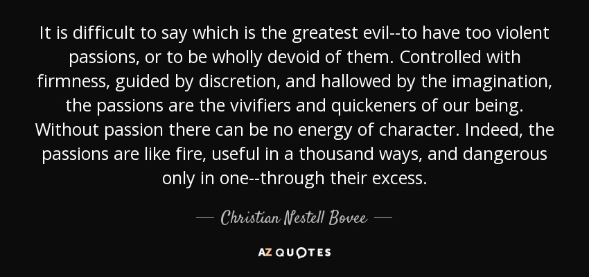 It is difficult to say which is the greatest evil--to have too violent passions, or to be wholly devoid of them. Controlled with firmness, guided by discretion, and hallowed by the imagination, the passions are the vivifiers and quickeners of our being. Without passion there can be no energy of character. Indeed, the passions are like fire, useful in a thousand ways, and dangerous only in one--through their excess. - Christian Nestell Bovee