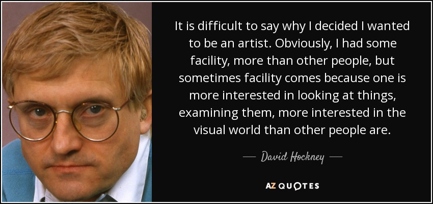 It is difficult to say why I decided I wanted to be an artist. Obviously, I had some facility, more than other people, but sometimes facility comes because one is more interested in looking at things, examining them, more interested in the visual world than other people are. - David Hockney