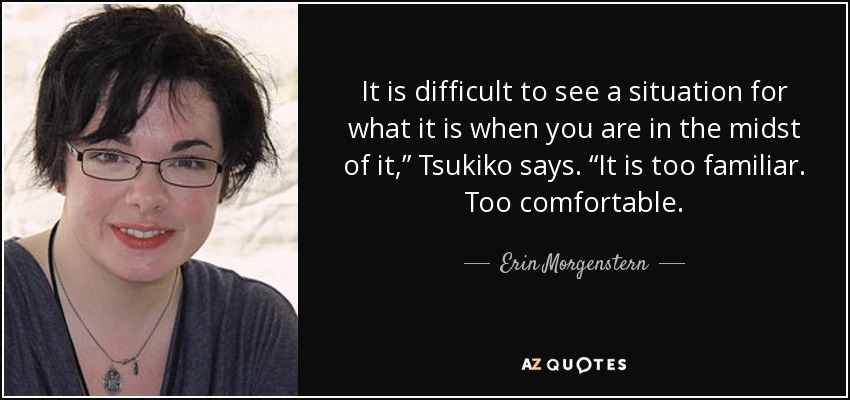 It is difficult to see a situation for what it is when you are in the midst of it,” Tsukiko says. “It is too familiar. Too comfortable. - Erin Morgenstern