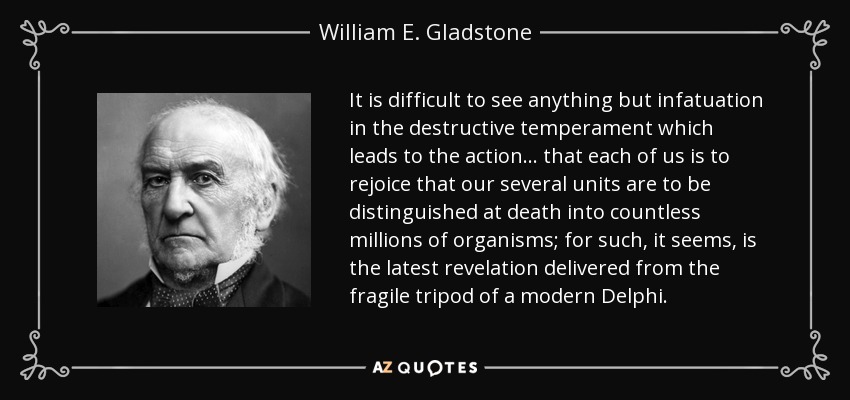 It is difficult to see anything but infatuation in the destructive temperament which leads to the action ... that each of us is to rejoice that our several units are to be distinguished at death into countless millions of organisms; for such, it seems, is the latest revelation delivered from the fragile tripod of a modern Delphi. - William E. Gladstone