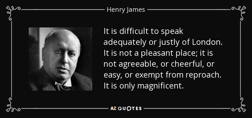 It is difficult to speak adequately or justly of London. It is not a pleasant place; it is not agreeable, or cheerful, or easy, or exempt from reproach. It is only magnificent. - Henry James