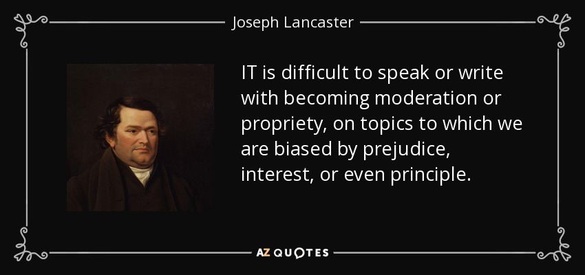 IT is difficult to speak or write with becoming moderation or propriety, on topics to which we are biased by prejudice, interest, or even principle. - Joseph Lancaster