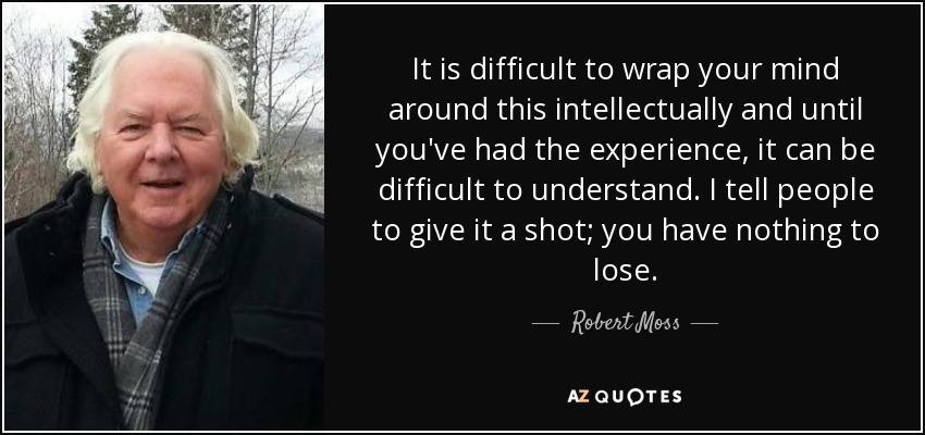 It is difficult to wrap your mind around this intellectually and until you've had the experience, it can be difficult to understand. I tell people to give it a shot; you have nothing to lose. - Robert Moss