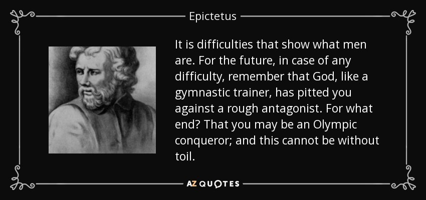 It is difficulties that show what men are. For the future, in case of any difficulty, remember that God, like a gymnastic trainer, has pitted you against a rough antagonist. For what end? That you may be an Olympic conqueror; and this cannot be without toil. - Epictetus
