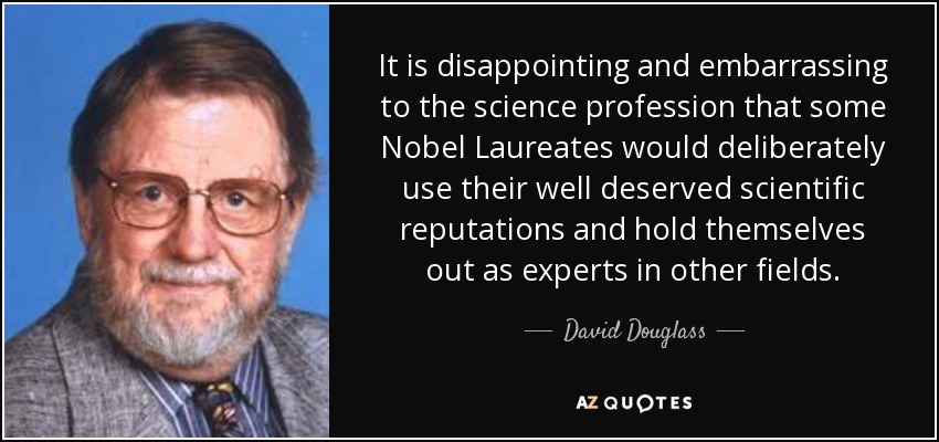 It is disappointing and embarrassing to the science profession that some Nobel Laureates would deliberately use their well deserved scientific reputations and hold themselves out as experts in other fields. - David Douglass
