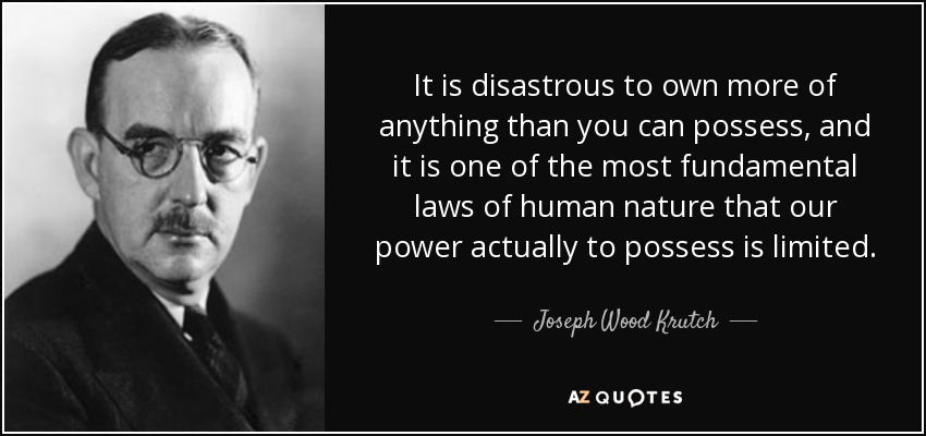 It is disastrous to own more of anything than you can possess, and it is one of the most fundamental laws of human nature that our power actually to possess is limited. - Joseph Wood Krutch