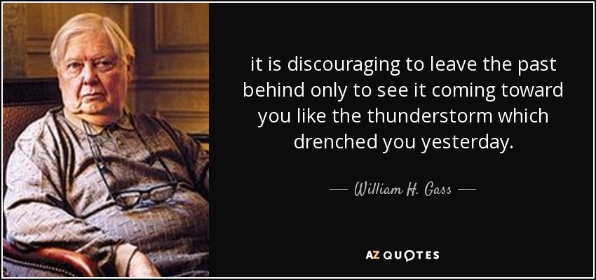 it is discouraging to leave the past behind only to see it coming toward you like the thunderstorm which drenched you yesterday. - William H. Gass