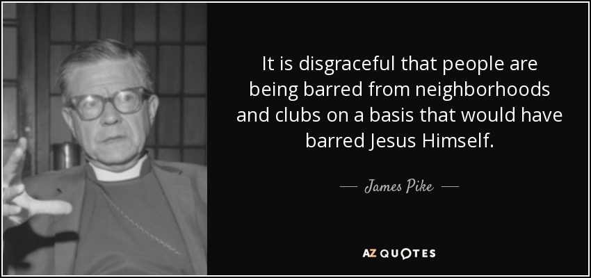 It is disgraceful that people are being barred from neighborhoods and clubs on a basis that would have barred Jesus Himself. - James Pike