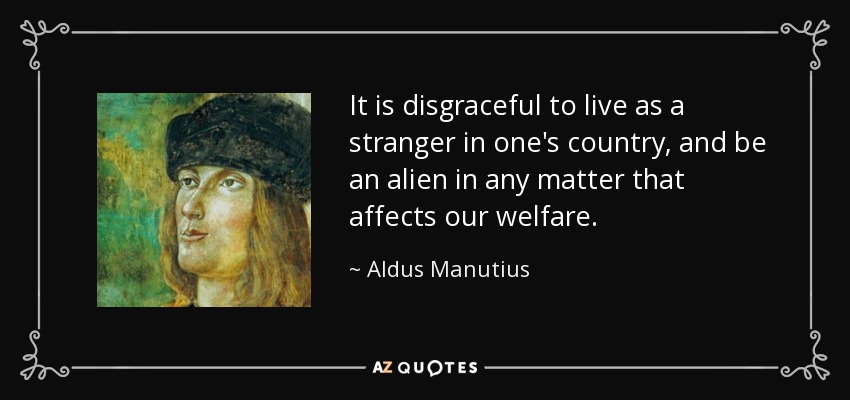 It is disgraceful to live as a stranger in one's country, and be an alien in any matter that affects our welfare. - Aldus Manutius