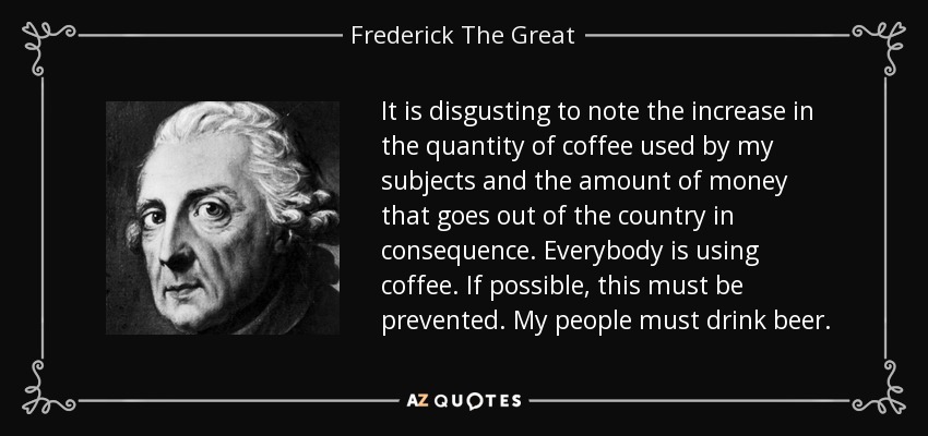 It is disgusting to note the increase in the quantity of coffee used by my subjects and the amount of money that goes out of the country in consequence. Everybody is using coffee. If possible, this must be prevented. My people must drink beer. - Frederick The Great