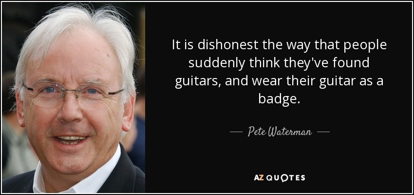 It is dishonest the way that people suddenly think they've found guitars, and wear their guitar as a badge. - Pete Waterman