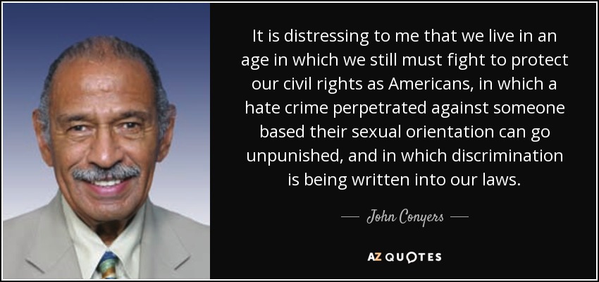 It is distressing to me that we live in an age in which we still must fight to protect our civil rights as Americans, in which a hate crime perpetrated against someone based their sexual orientation can go unpunished, and in which discrimination is being written into our laws. - John Conyers