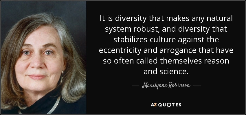 It is diversity that makes any natural system robust, and diversity that stabilizes culture against the eccentricity and arrogance that have so often called themselves reason and science. - Marilynne Robinson