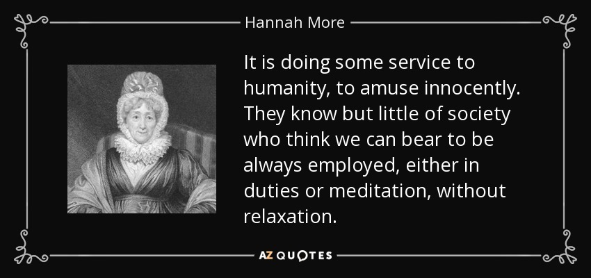 It is doing some service to humanity, to amuse innocently. They know but little of society who think we can bear to be always employed, either in duties or meditation, without relaxation. - Hannah More