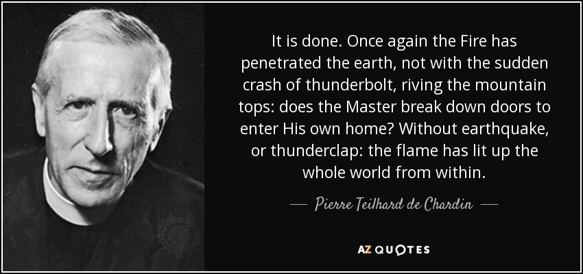 It is done. Once again the Fire has penetrated the earth, not with the sudden crash of thunderbolt, riving the mountain tops: does the Master break down doors to enter His own home? Without earthquake, or thunderclap: the flame has lit up the whole world from within. - Pierre Teilhard de Chardin