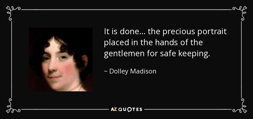 It is done... the precious portrait placed in the hands of the gentlemen for safe keeping. - Dolley Madison