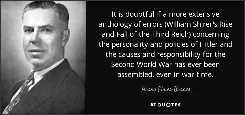 It is doubtful if a more extensive anthology of errors (William Shirer's Rise and Fall of the Third Reich) concerning the personality and policies of Hitler and the causes and responsibility for the Second World War has ever been assembled, even in war time. - Harry Elmer Barnes