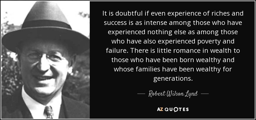 It is doubtful if even experience of riches and success is as intense among those who have experienced nothing else as among those who have also experienced poverty and failure. There is little romance in wealth to those who have been born wealthy and whose families have been wealthy for generations. - Robert Wilson Lynd