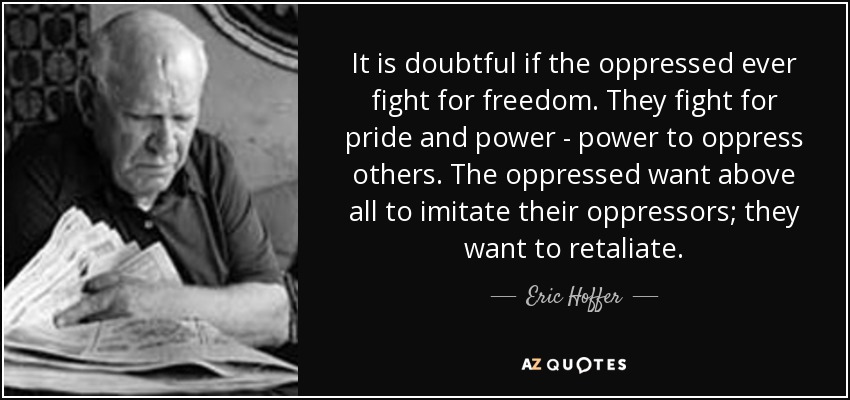 It is doubtful if the oppressed ever fight for freedom. They fight for pride and power - power to oppress others. The oppressed want above all to imitate their oppressors; they want to retaliate. - Eric Hoffer