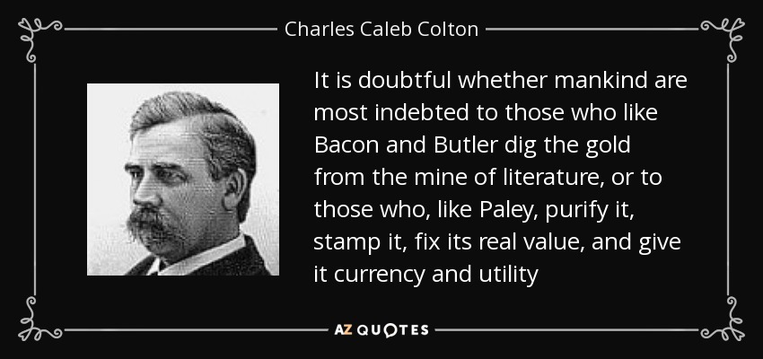 It is doubtful whether mankind are most indebted to those who like Bacon and Butler dig the gold from the mine of literature, or to those who, like Paley, purify it, stamp it, fix its real value, and give it currency and utility - Charles Caleb Colton