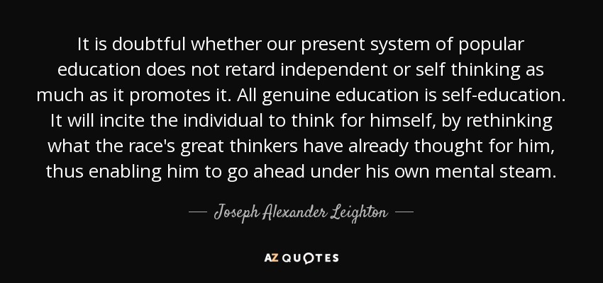 It is doubtful whether our present system of popular education does not retard independent or self thinking as much as it promotes it. All genuine education is self-education. It will incite the individual to think for himself, by rethinking what the race's great thinkers have already thought for him, thus enabling him to go ahead under his own mental steam. - Joseph Alexander Leighton