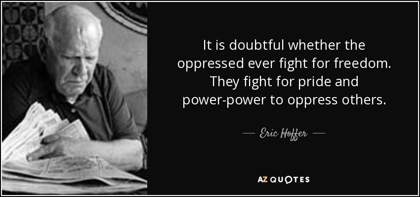 It is doubtful whether the oppressed ever fight for freedom. They fight for pride and power-power to oppress others. - Eric Hoffer