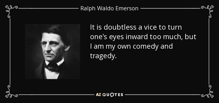 It is doubtless a vice to turn one's eyes inward too much, but I am my own comedy and tragedy. - Ralph Waldo Emerson