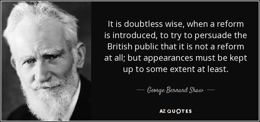 It is doubtless wise, when a reform is introduced, to try to persuade the British public that it is not a reform at all; but appearances must be kept up to some extent at least. - George Bernard Shaw