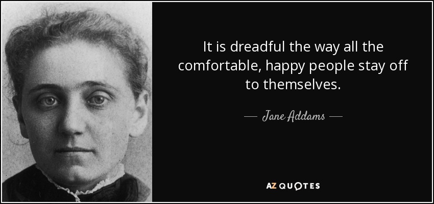 It is dreadful the way all the comfortable, happy people stay off to themselves. - Jane Addams
