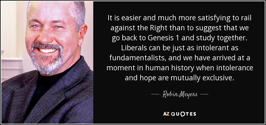 It is easier and much more satisfying to rail against the Right than to suggest that we go back to Genesis 1 and study together. Liberals can be just as intolerant as fundamentalists, and we have arrived at a moment in human history when intolerance and hope are mutually exclusive. - Robin Meyers