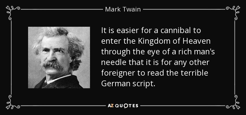 It is easier for a cannibal to enter the Kingdom of Heaven through the eye of a rich man's needle that it is for any other foreigner to read the terrible German script. - Mark Twain