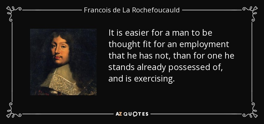 It is easier for a man to be thought fit for an employment that he has not, than for one he stands already possessed of, and is exercising. - Francois de La Rochefoucauld