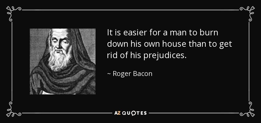 It is easier for a man to burn down his own house than to get rid of his prejudices. - Roger Bacon
