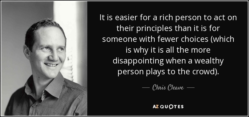 It is easier for a rich person to act on their principles than it is for someone with fewer choices (which is why it is all the more disappointing when a wealthy person plays to the crowd). - Chris Cleave