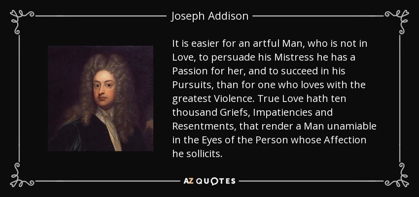 It is easier for an artful Man, who is not in Love, to persuade his Mistress he has a Passion for her, and to succeed in his Pursuits, than for one who loves with the greatest Violence. True Love hath ten thousand Griefs, Impatiencies and Resentments, that render a Man unamiable in the Eyes of the Person whose Affection he sollicits. - Joseph Addison
