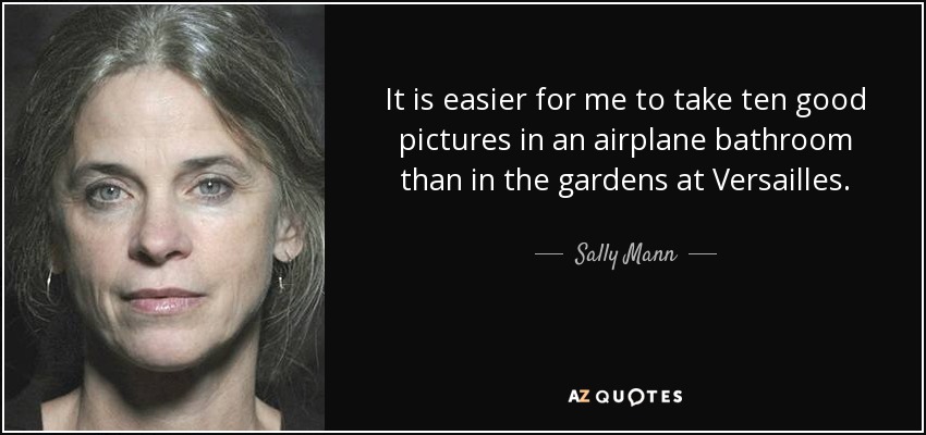 It is easier for me to take ten good pictures in an airplane bathroom than in the gardens at Versailles. - Sally Mann