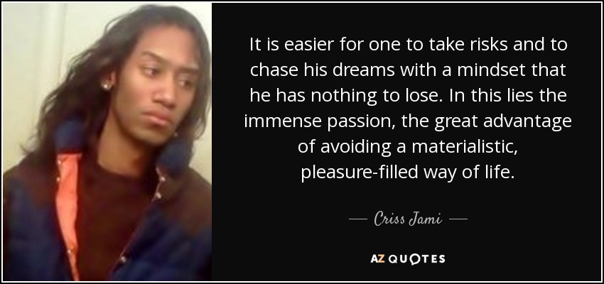 It is easier for one to take risks and to chase his dreams with a mindset that he has nothing to lose. In this lies the immense passion, the great advantage of avoiding a materialistic, pleasure-filled way of life. - Criss Jami