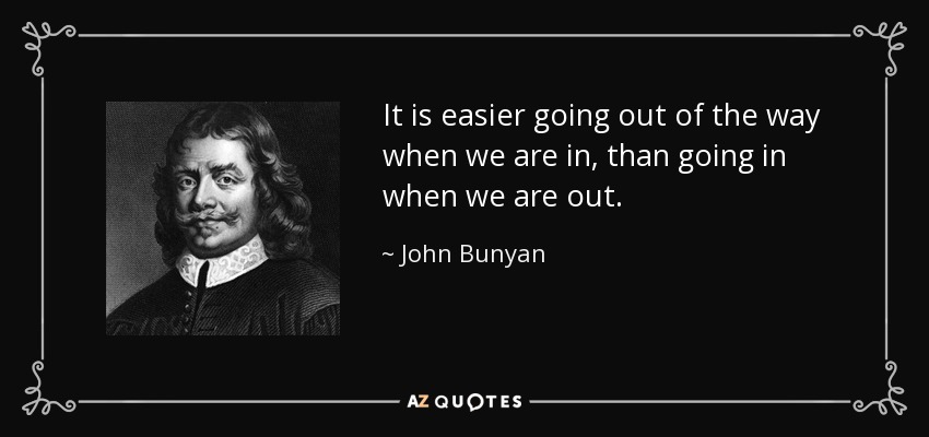 It is easier going out of the way when we are in, than going in when we are out. - John Bunyan