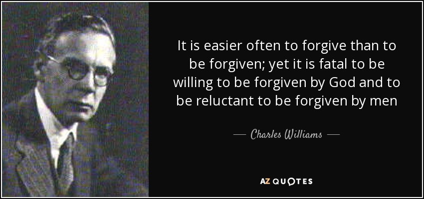 It is easier often to forgive than to be forgiven; yet it is fatal to be willing to be forgiven by God and to be reluctant to be forgiven by men - Charles Williams