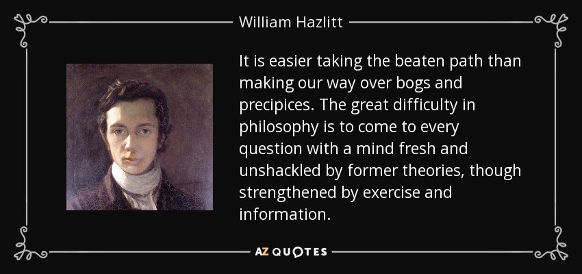 It is easier taking the beaten path than making our way over bogs and precipices. The great difficulty in philosophy is to come to every question with a mind fresh and unshackled by former theories, though strengthened by exercise and information. - William Hazlitt